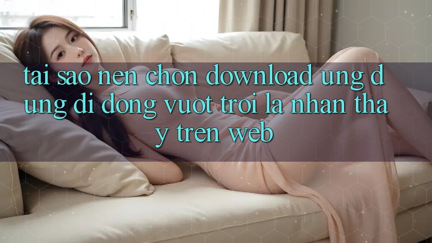 Tại Sao Nên Chọn Download Ứng Dụng Di Động Vượt trội Là Nhận thấy Trên Web?
