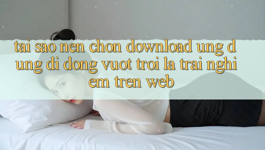 Tại Sao Nên Chọn Download Ứng Dụng Di Động Vượt trội Là Trải Nghiệm Trên Web?