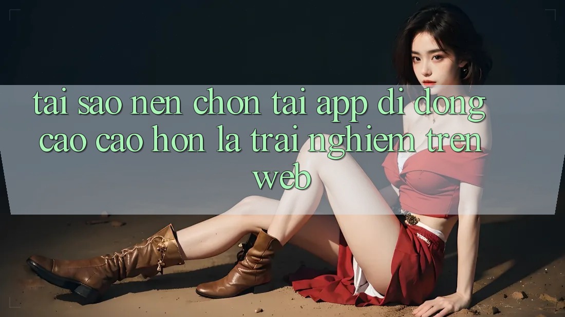 Tại Sao Nên Chọn Tải App Di Động Cao cao hơn Là Trải Nghiệm Trên Web?