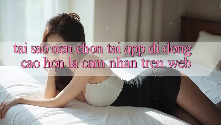 Tại Sao Nên Chọn Tải App Di Động Cao hơn Là Cảm nhận Trên Web?