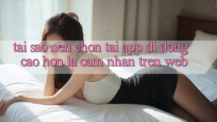 Tại Sao Nên Chọn Tải App Di Động Cao hơn Là Cảm nhận Trên Web?
