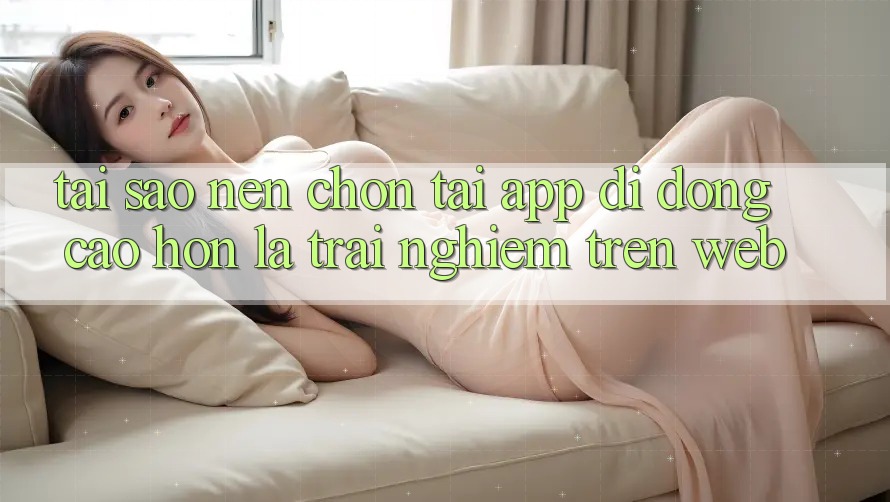 Tại Sao Nên Chọn Tải App Di Động Cao hơn Là Trải Nghiệm Trên Web?