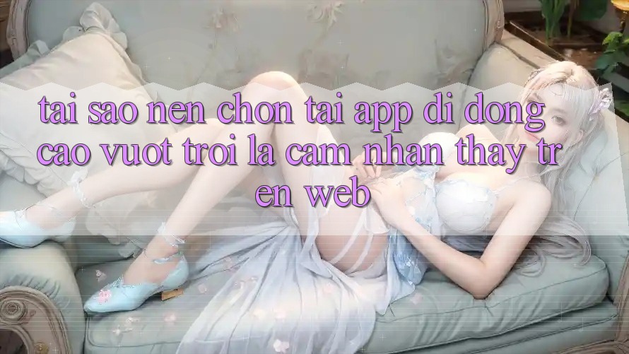 Tại Sao Nên Chọn Tải App Di Động Cao vượt trội Là Cảm nhận thấy Trên Web?