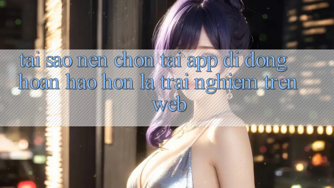 Tại Sao Nên Chọn Tải App Di Động Hoàn hảo hơn Là Trải Nghiệm Trên Web?