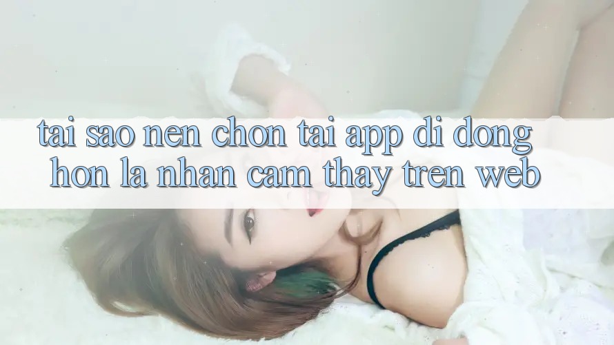 Tại Sao Nên Chọn Tải App Di Động Hơn Là Nhận cảm thấy Trên Web?