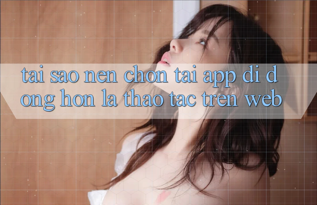 Tại Sao Nên Chọn Tải App Di Động Hơn Là Thao tác Trên Web?