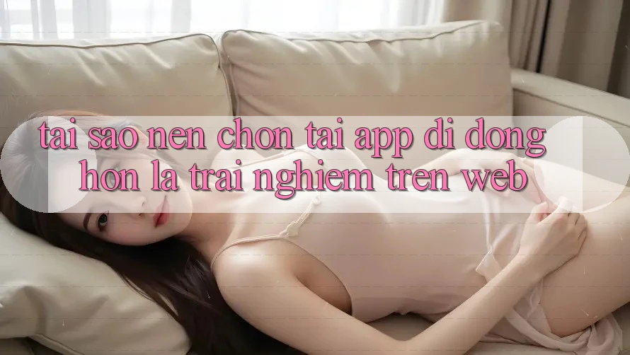 Tại Sao Nên Chọn Tải App Di Động Hơn Là Trải Nghiệm Trên Web?
