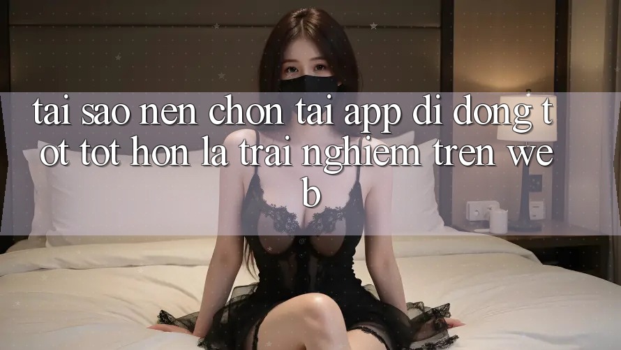 Tại Sao Nên Chọn Tải App Di Động Tốt tốt hơn Là Trải Nghiệm Trên Web?