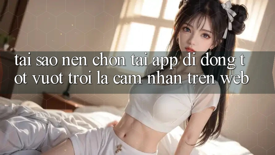 Tại Sao Nên Chọn Tải App Di Động Tốt vượt trội Là Cảm nhận Trên Web?