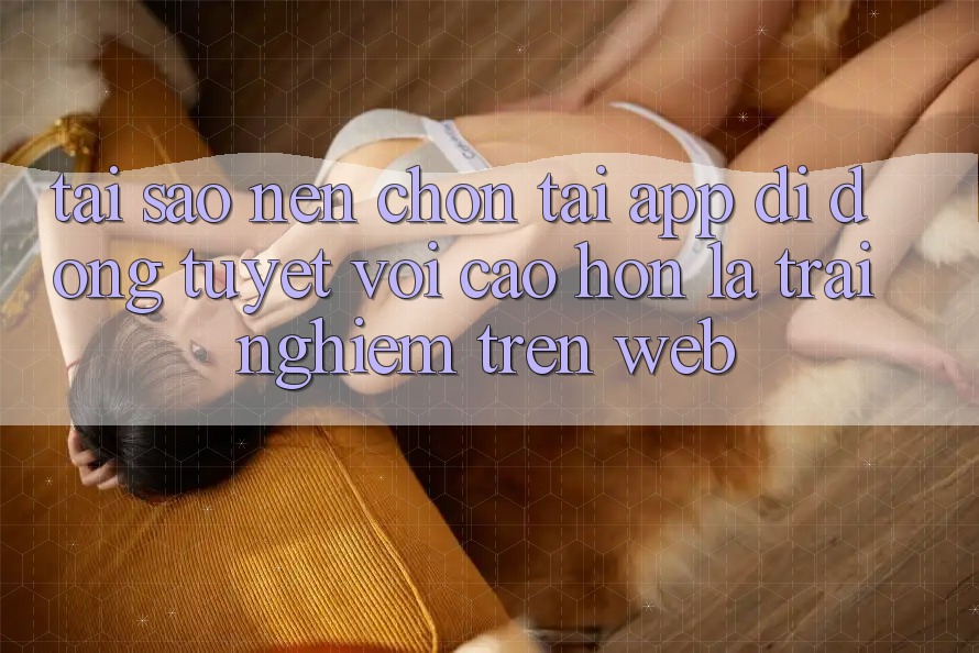 Tại Sao Nên Chọn Tải App Di Động Tuyệt vời cao hơn Là Trải Nghiệm Trên Web?