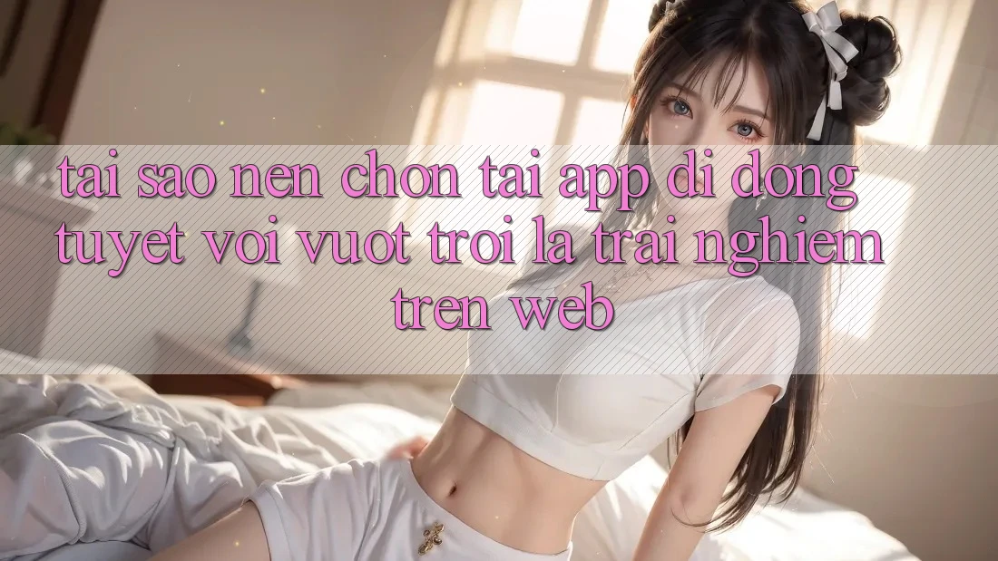 Tại Sao Nên Chọn Tải App Di Động Tuyệt vời vượt trội Là Trải Nghiệm Trên Web? Tại Sao Nên Chọn Tải App Di Động Tuyệt vời vượt trội Là Trải Nghiệm Trên Web?