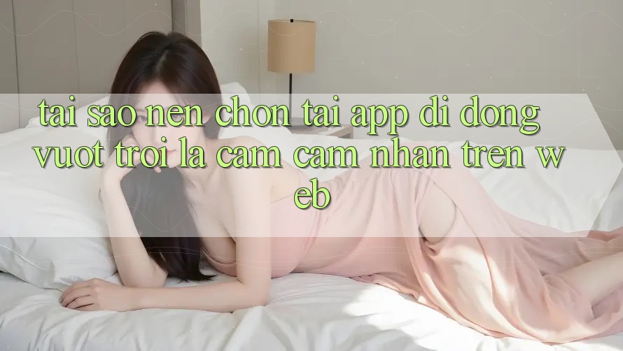 Tại Sao Nên Chọn Tải App Di Động Vượt trội Là Cảm cảm nhận Trên Web?