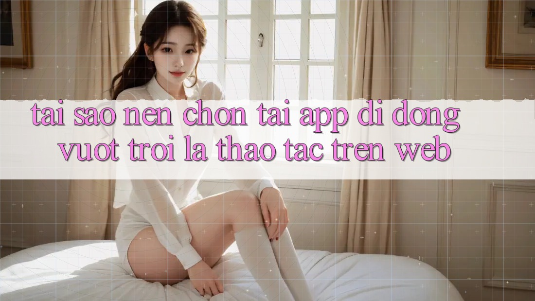 Tại Sao Nên Chọn Tải App Di Động Vượt trội Là Thao tác Trên Web? Tại Sao Nên Chọn Tải App Di Động Vượt trội Là Thao tác Trên Web?