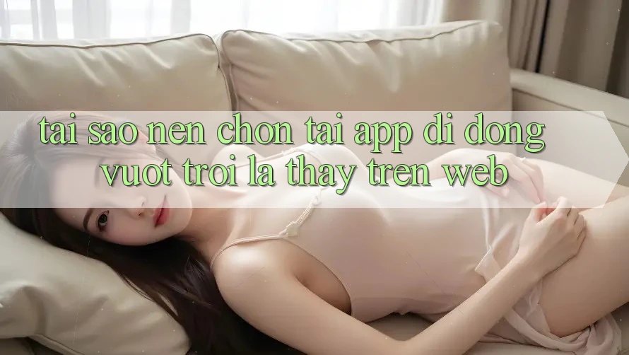 Tại Sao Nên Chọn Tải App Di Động Vượt trội Là Thấy Trên Web?