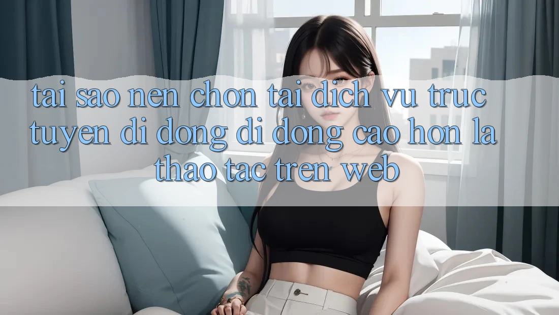 Tại Sao Nên Chọn Tải Dịch vụ trực tuyến di động Di Động Cao hơn Là Thao tác Trên Web?