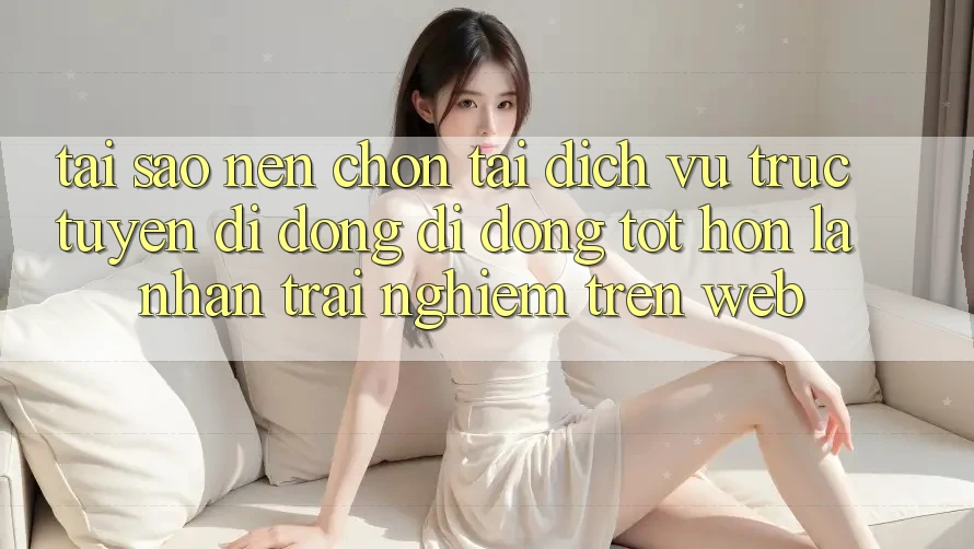 Tại Sao Nên Chọn Tải Dịch vụ trực tuyến di động Di Động Tốt hơn Là Nhận trải nghiệm Trên Web?