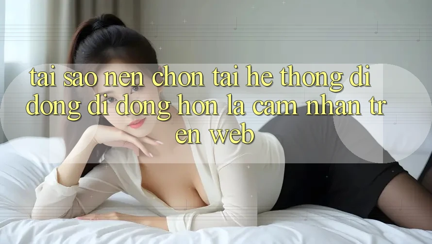 Tại Sao Nên Chọn Tải Hệ thống di động Di Động Hơn Là Cảm nhận Trên Web?