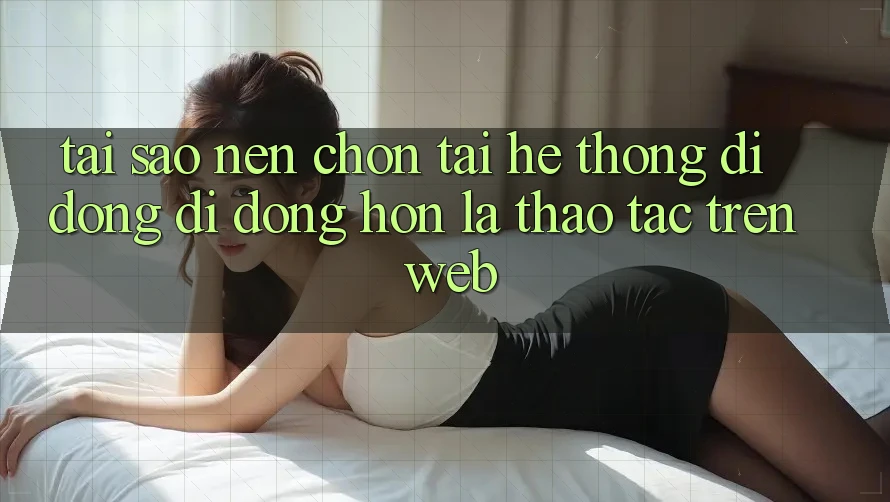 Tại Sao Nên Chọn Tải Hệ thống di động Di Động Hơn Là Thao tác Trên Web?