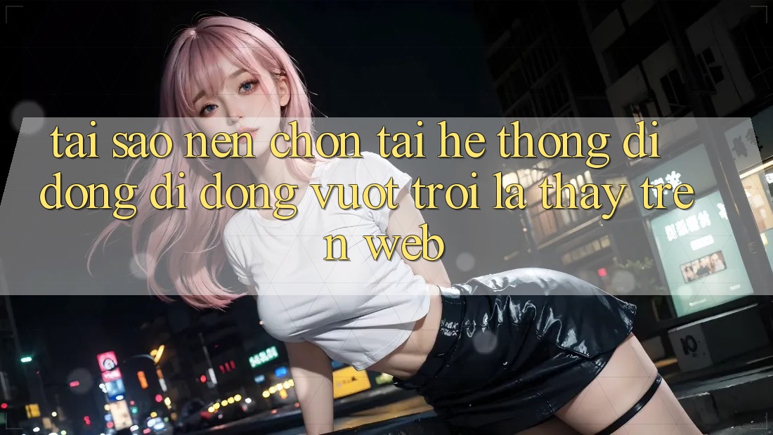Tại Sao Nên Chọn Tải Hệ thống di động Di Động Vượt trội Là Thấy Trên Web?