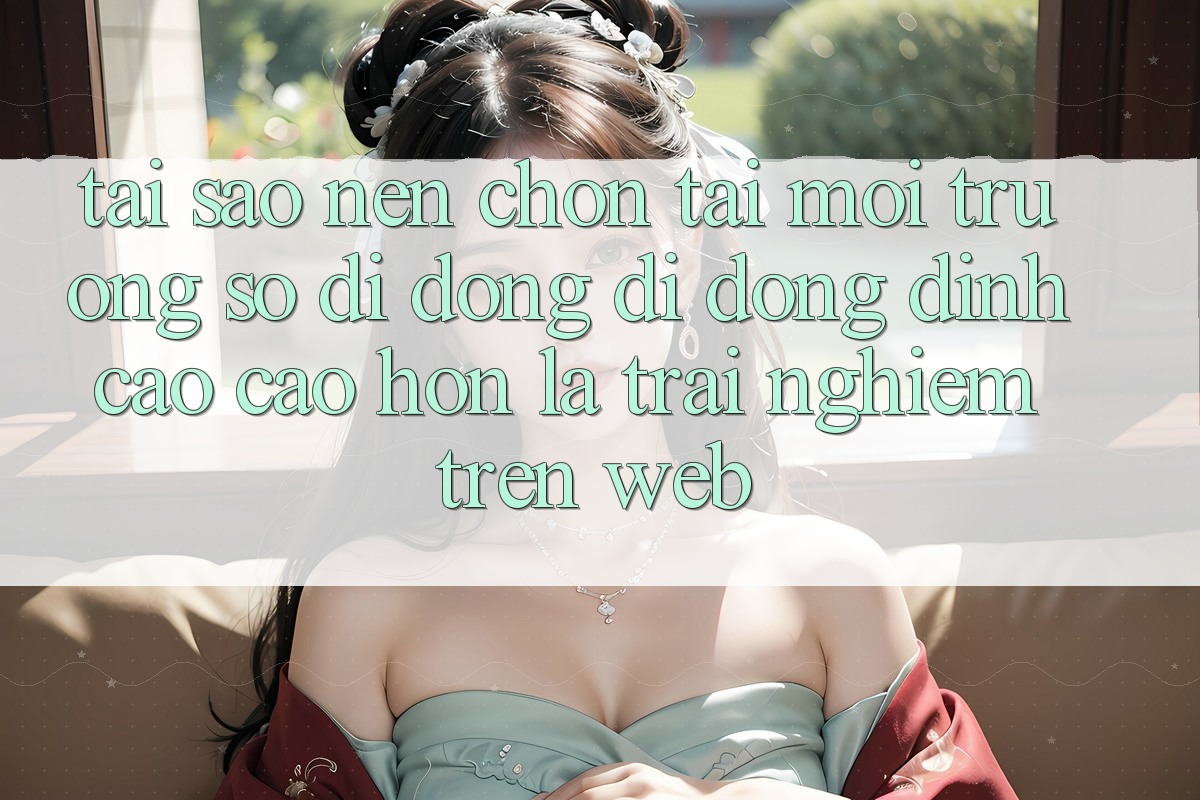 Tại Sao Nên Chọn Tải Môi trường số di động Di Động Đỉnh cao cao hơn Là Trải Nghiệm Trên Web?