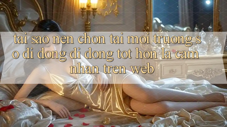Tại Sao Nên Chọn Tải Môi trường số di động Di Động Tốt hơn Là Cảm nhận Trên Web?