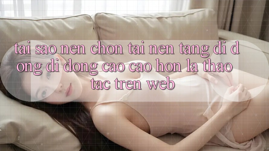 Tại Sao Nên Chọn Tải Nền tảng di động Di Động Cao cao hơn Là Thao tác Trên Web? Tại Sao Nên Chọn Tải Nền tảng di động Di Động Cao cao hơn Là Thao tác Trên Web?