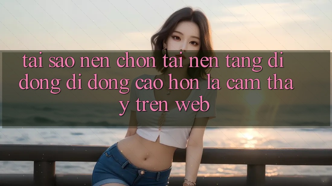 Tại Sao Nên Chọn Tải Nền tảng di động Di Động Cao hơn Là Cảm thấy Trên Web?