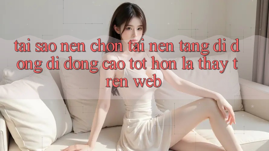 Tại Sao Nên Chọn Tải Nền tảng di động Di Động Cao tốt hơn Là Thấy Trên Web?
