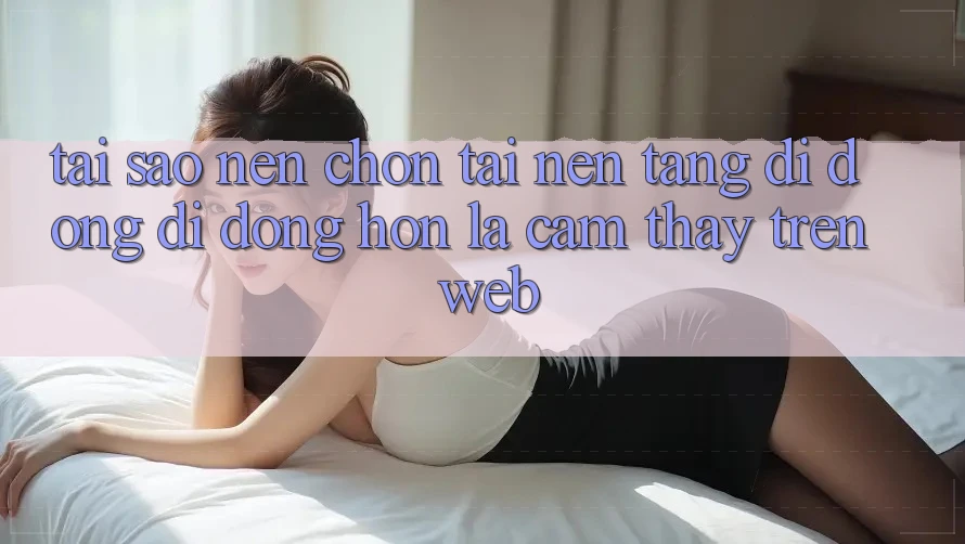 Tại Sao Nên Chọn Tải Nền tảng di động Di Động Hơn Là Cảm thấy Trên Web?