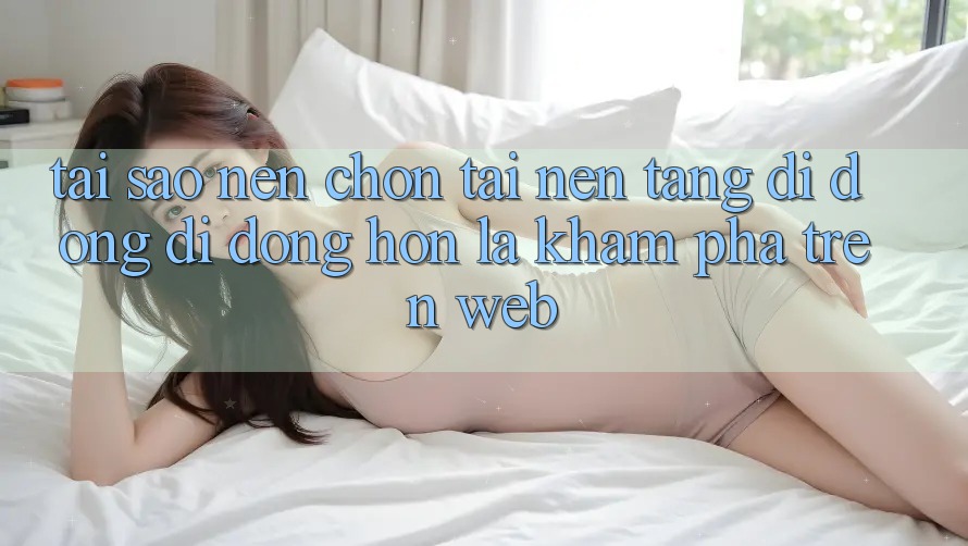 Tại Sao Nên Chọn Tải Nền tảng di động Di Động Hơn Là Khám phá Trên Web?