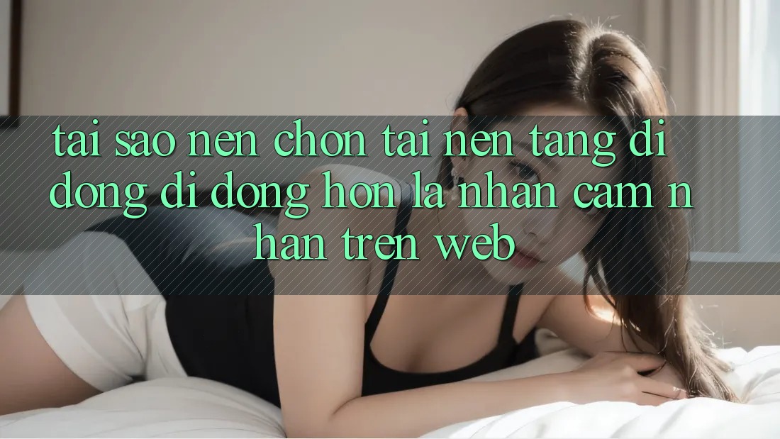 Tại Sao Nên Chọn Tải Nền tảng di động Di Động Hơn Là Nhận cảm nhận Trên Web? Tại Sao Nên Chọn Tải Nền tảng di động Di Động Hơn Là Nhận cảm nhận Trên Web?