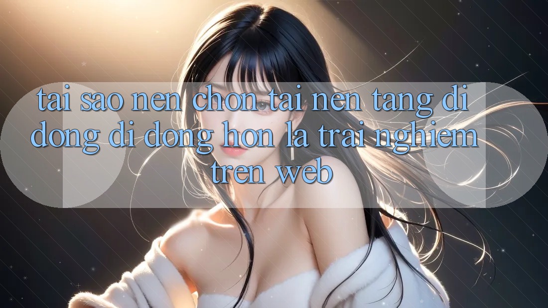 Tại Sao Nên Chọn Tải Nền tảng di động Di Động Hơn Là Trải Nghiệm Trên Web?