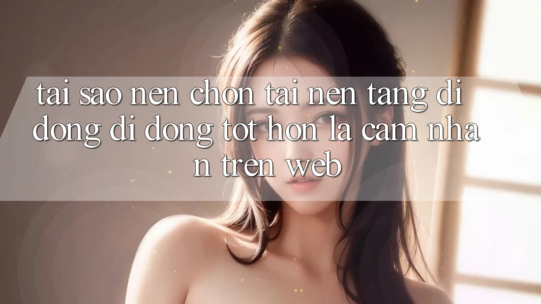 Tại Sao Nên Chọn Tải Nền tảng di động Di Động Tốt hơn Là Cảm nhận Trên Web?