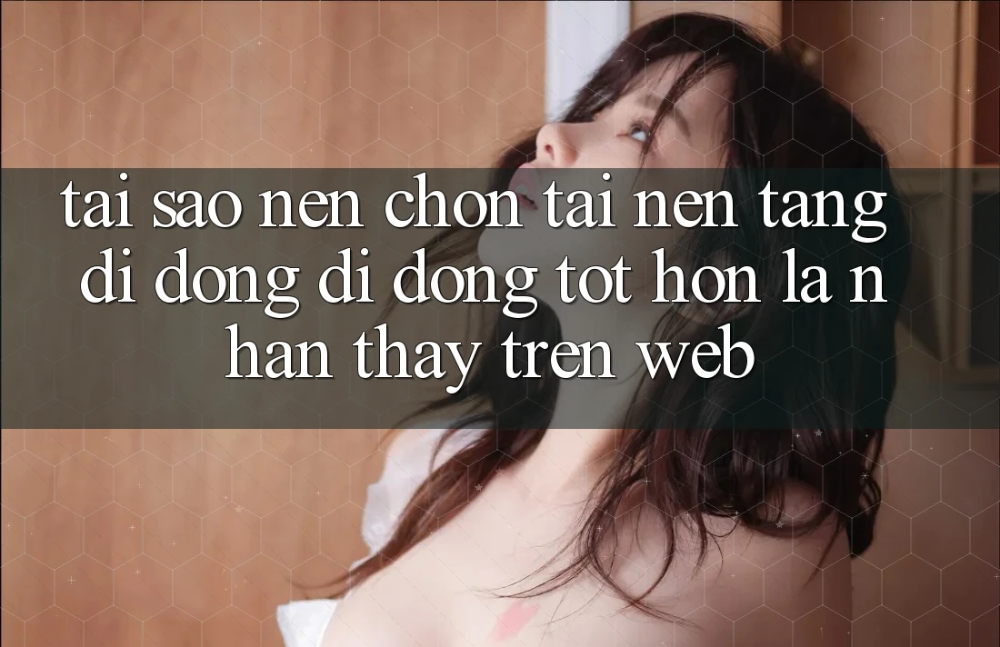 Tại Sao Nên Chọn Tải Nền tảng di động Di Động Tốt hơn Là Nhận thấy Trên Web?
