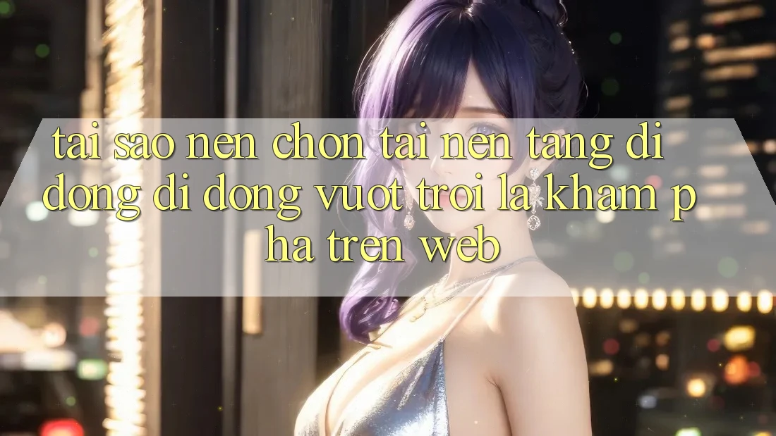Tại Sao Nên Chọn Tải Nền tảng di động Di Động Vượt trội Là Khám phá Trên Web?