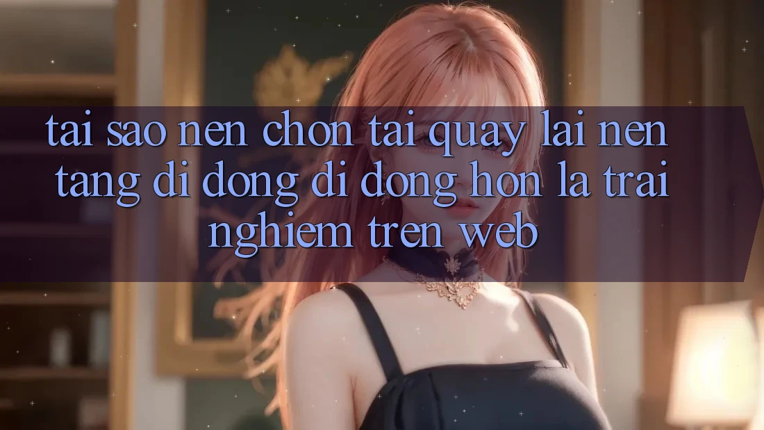 Tại Sao Nên Chọn Tải quay lại Nền tảng di động Di Động Hơn Là Trải Nghiệm Trên Web?