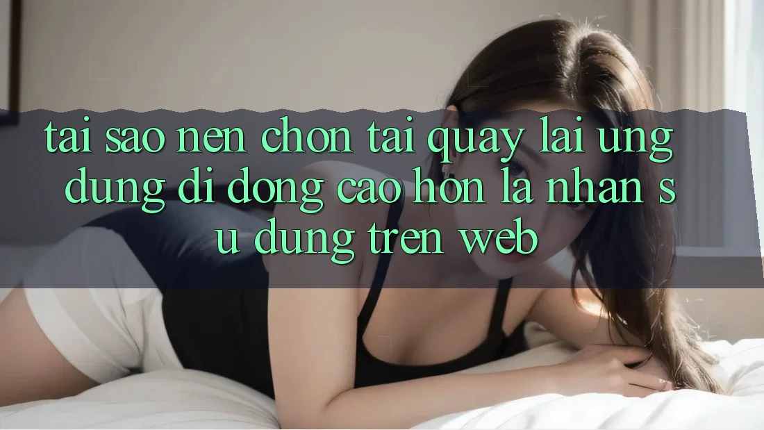 Tại Sao Nên Chọn Tải quay lại Ứng Dụng Di Động Cao hơn Là Nhận sử dụng Trên Web?