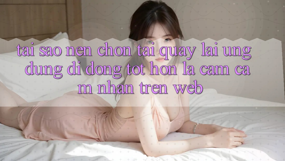 Tại Sao Nên Chọn Tải quay lại Ứng Dụng Di Động Tốt hơn Là Cảm cảm nhận Trên Web?