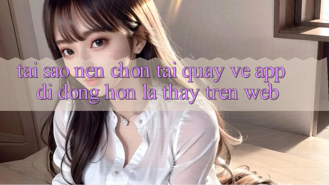 Tại Sao Nên Chọn Tải quay về App Di Động Hơn Là Thấy Trên Web?