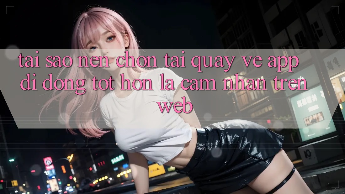 Tại Sao Nên Chọn Tải quay về App Di Động Tốt hơn Là Cảm nhận Trên Web?