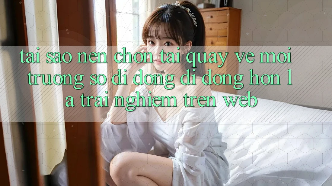 Tại Sao Nên Chọn Tải quay về Môi trường số di động Di Động Hơn Là Trải nghiệm Trên Web?