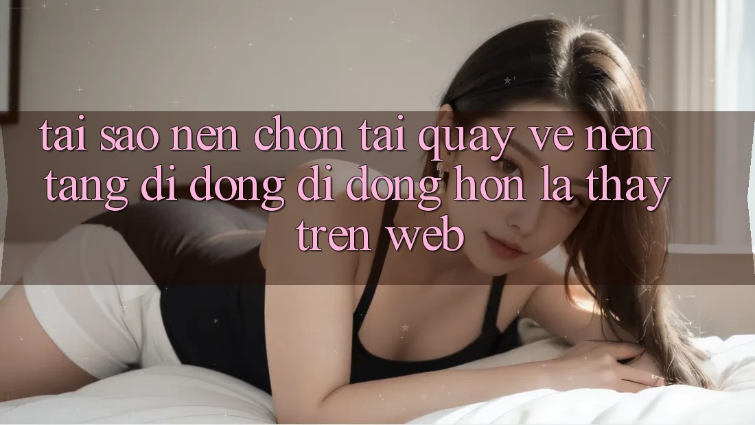 Tại Sao Nên Chọn Tải quay về Nền tảng di động Di Động Hơn Là Thấy Trên Web?
