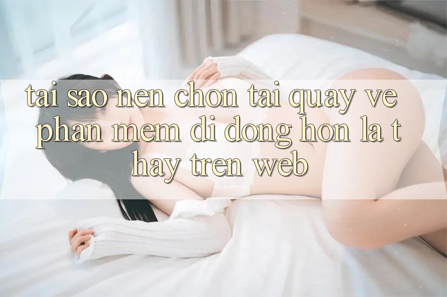 Tại Sao Nên Chọn Tải quay về Phần mềm Di Động Hơn Là Thấy Trên Web?
