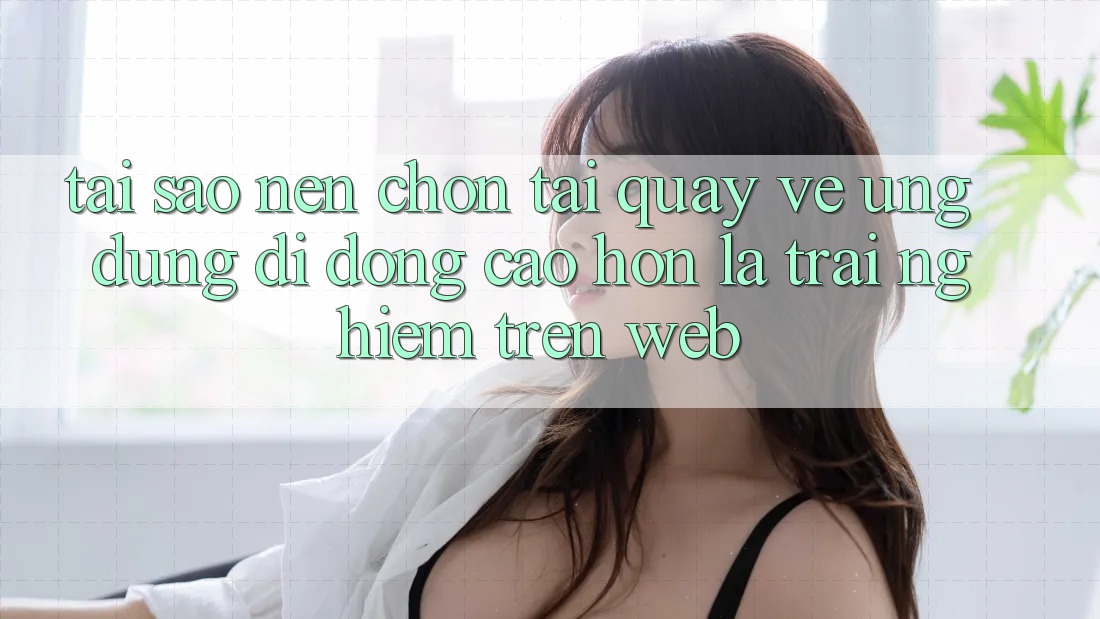 Tại Sao Nên Chọn Tải quay về Ứng Dụng Di Động Cao hơn Là Trải Nghiệm Trên Web?