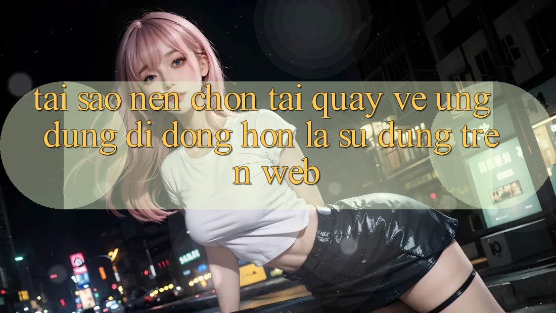 Tại Sao Nên Chọn Tải quay về Ứng Dụng Di Động Hơn Là Sử dụng Trên Web? Tại Sao Nên Chọn Tải quay về Ứng Dụng Di Động Hơn Là Sử dụng Trên Web?