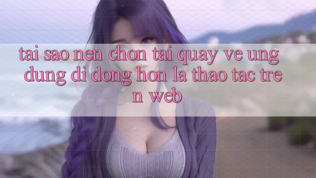 Tại Sao Nên Chọn Tải quay về Ứng Dụng Di Động Hơn Là Thao tác Trên Web?