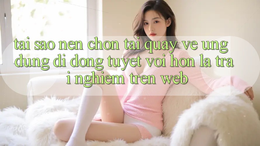 Tại Sao Nên Chọn Tải quay về Ứng Dụng Di Động Tuyệt vời hơn Là Trải Nghiệm Trên Web? Tại Sao Nên Chọn Tải quay về Ứng Dụng Di Động Tuyệt vời hơn Là Trải Nghiệm Trên Web?