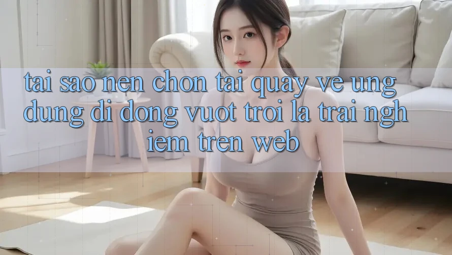 Tại Sao Nên Chọn Tải quay về Ứng Dụng Di Động Vượt trội Là Trải Nghiệm Trên Web?