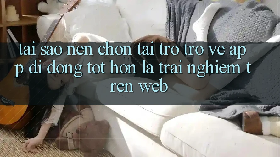 Tại Sao Nên Chọn Tải trở trở về App Di Động Tốt hơn Là Trải Nghiệm Trên Web?