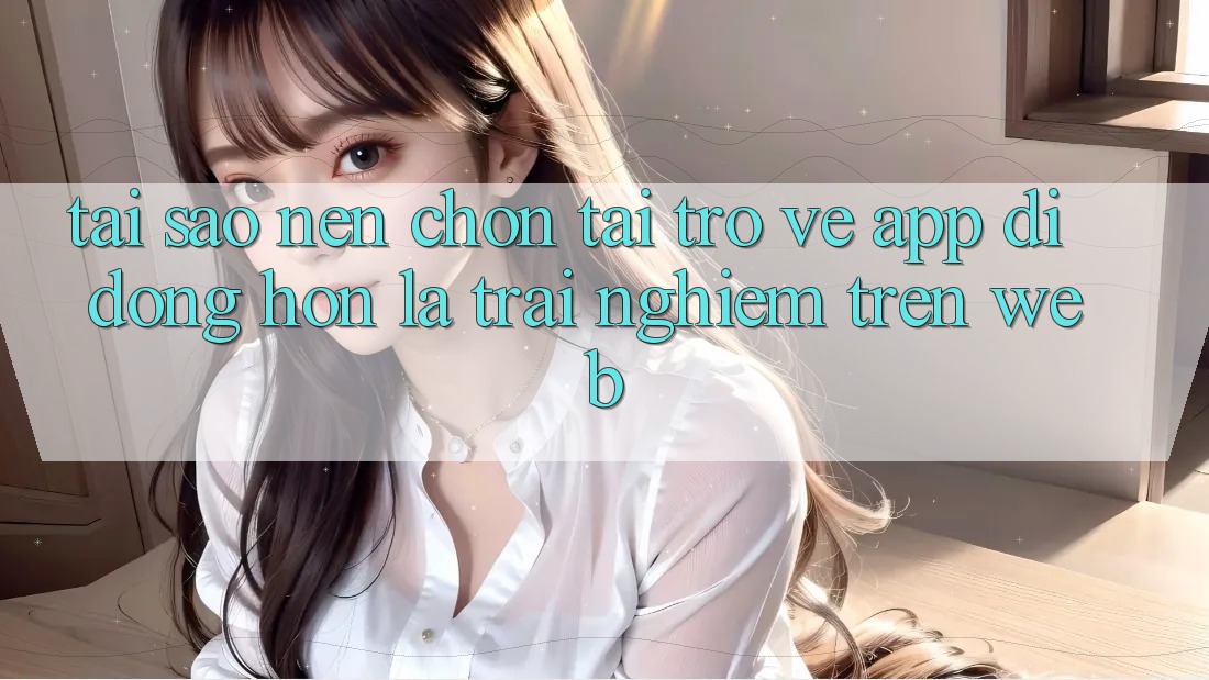 Tại Sao Nên Chọn Tải trở về App Di Động Hơn Là Trải Nghiệm Trên Web?